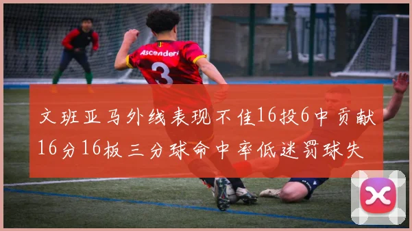 文班亚马外线表现不佳16投6中贡献16分16板三分球命中率低迷罚球失准影响球队表现