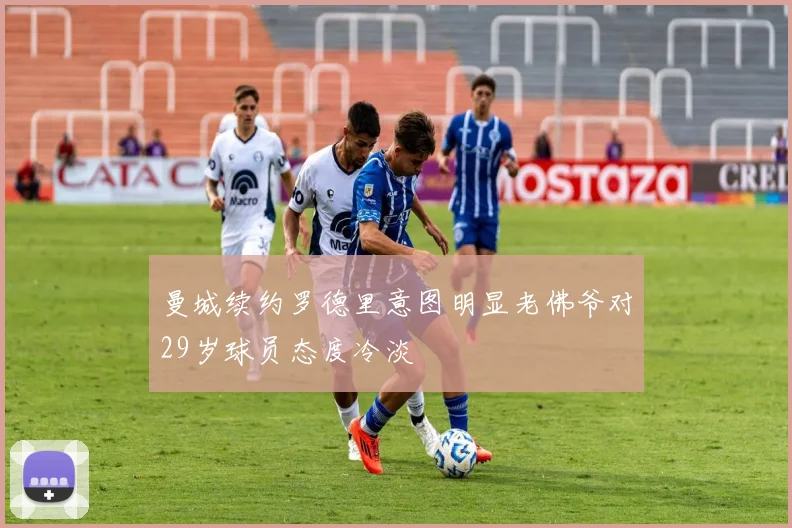 曼城续约罗德里意图明显老佛爷对29岁球员态度冷淡