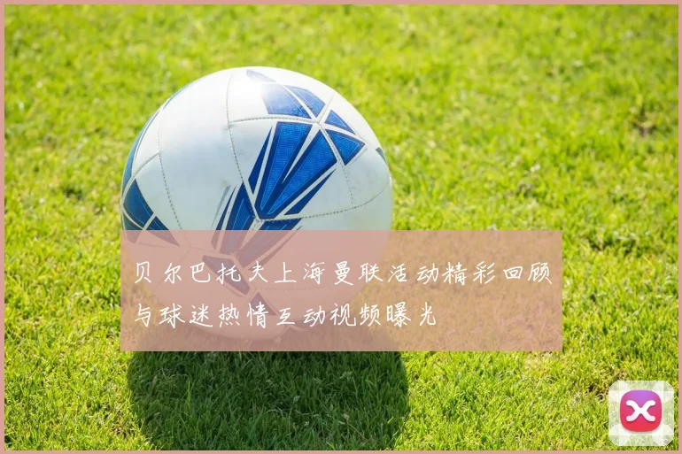 贝尔巴托夫上海曼联活动精彩回顾与球迷热情互动视频曝光