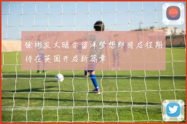 徐彬发文暗示留洋梦想即将启程期待在英国开启新篇章