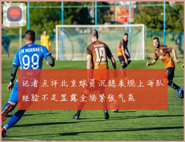 记者点评北京球员沉稳表现上海队经验不足显露全场紧张气氛