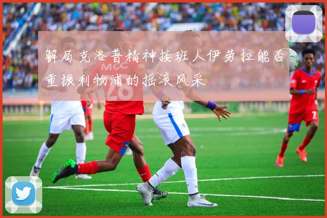 解局克洛普精神接班人伊劳拉能否重振利物浦的摇滚风采