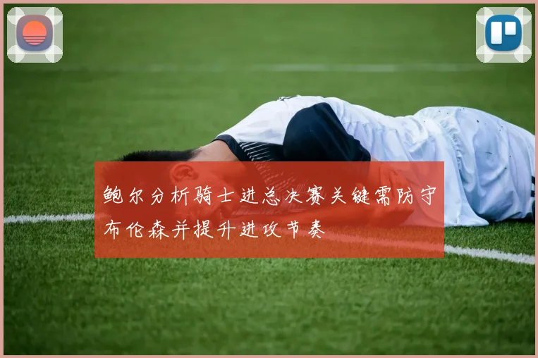 鲍尔分析骑士进总决赛关键需防守布伦森并提升进攻节奏