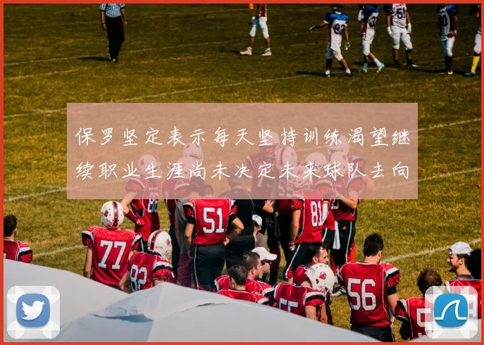 保罗坚定表示每天坚持训练渴望继续职业生涯尚未决定未来球队去向