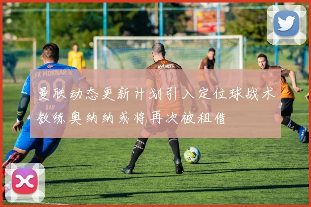 曼联动态更新计划引入定位球战术教练奥纳纳或将再次被租借