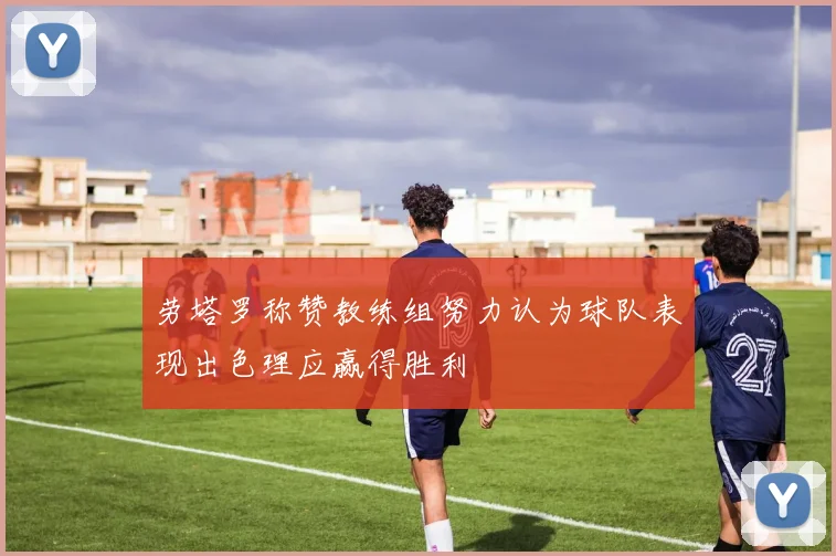 劳塔罗称赞教练组努力认为球队表现出色理应赢得胜利
