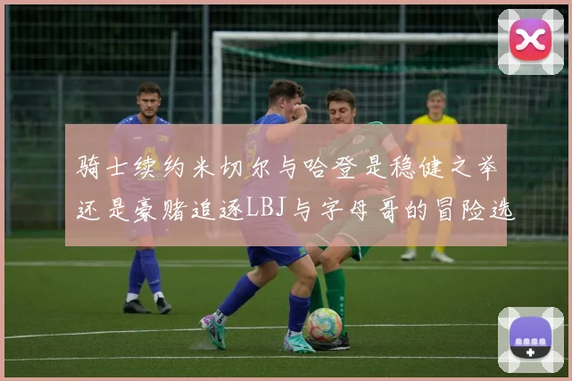 骑士续约米切尔与哈登是稳健之举还是豪赌追逐LBJ与字母哥的冒险选择