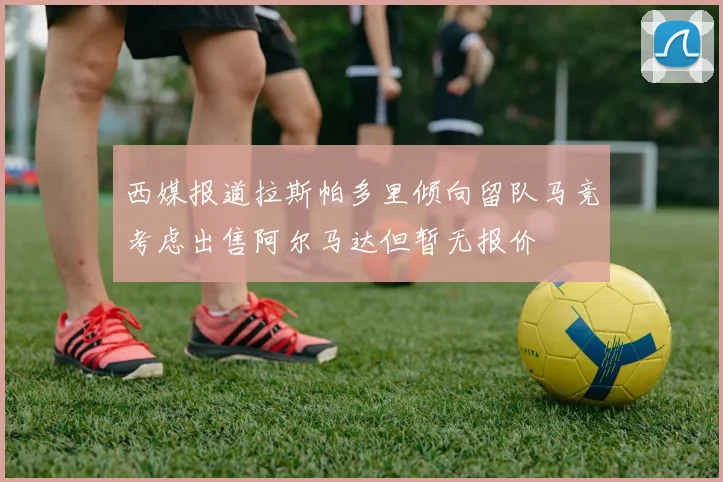西媒报道拉斯帕多里倾向留队马竞考虑出售阿尔马达但暂无报价
