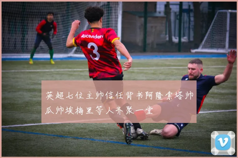 英超七位主帅信任背书阿隆索塔帅瓜帅埃梅里等人齐聚一堂