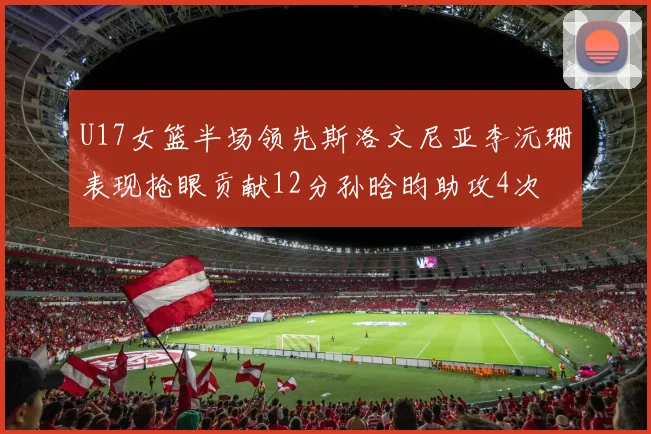 U17女篮半场领先斯洛文尼亚李沅珊表现抢眼贡献12分孙晗昀助攻4次