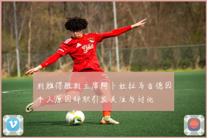 利雅得胜利主席阿卜杜拉马吉德因个人原因辞职引发关注与讨论