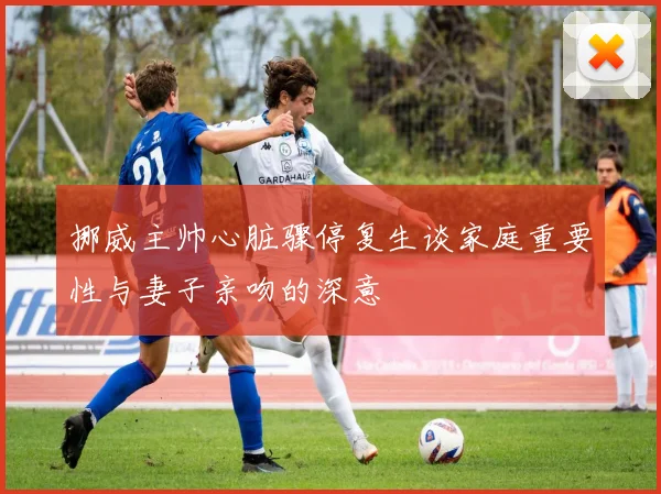 挪威主帅心脏骤停复生谈家庭重要性与妻子亲吻的深意